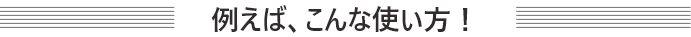 例えば、こんな使い方